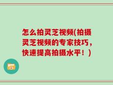 怎么拍灵芝视频(拍摄灵芝视频的专家技巧，快速提高拍摄水平！)