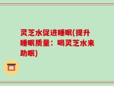 灵芝水促进睡眠(提升睡眠质量：喝灵芝水来助眠)