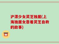 沪漂少女灵芝独居(上海独居女靠着灵芝自救的故事)