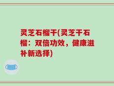 灵芝石榴干(灵芝干石榴：双倍功效，健康滋补新选择)