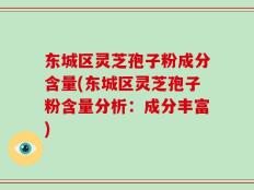 东城区灵芝孢子粉成分含量(东城区灵芝孢子粉含量分析：成分丰富)