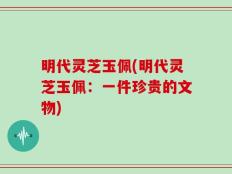 明代灵芝玉佩(明代灵芝玉佩：一件珍贵的文物)