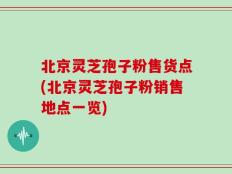 北京灵芝孢子粉售货点(北京灵芝孢子粉销售地点一览)