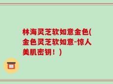 林海灵芝软如意金色(金色灵芝软如意-惊人美肌密钥！)