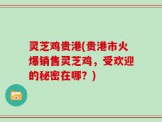 灵芝鸡贵港(贵港市火爆销售灵芝鸡，受欢迎的秘密在哪？)