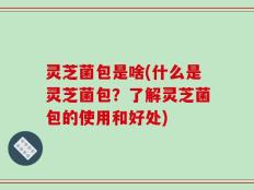 灵芝菌包是啥(什么是灵芝菌包？了解灵芝菌包的使用和好处)