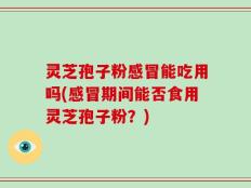 灵芝孢子粉感冒能吃用吗(感冒期间能否食用灵芝孢子粉？)