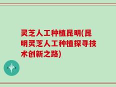 灵芝人工种植昆明(昆明灵芝人工种植探寻技术创新之路)