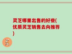 灵芝哪里出售的好些(优质灵芝销售去向推荐)
