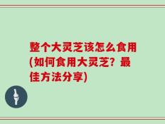 整个大灵芝该怎么食用(如何食用大灵芝？最佳方法分享)