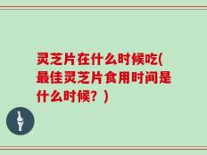 灵芝片在什么时候吃(最佳灵芝片食用时间是什么时候？)