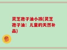 灵芝孢子油小孩(灵芝孢子油：儿童的天然补品)