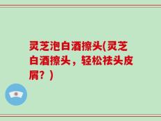 灵芝泡白酒擦头(灵芝白酒擦头，轻松祛头皮屑？)