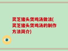 灵芝猪头煲鸡汤做法(灵芝猪头煲鸡汤的制作方法简介)