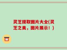 灵芝提取图片大全(灵芝之美，图片展示！)