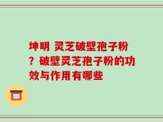 坤明 灵芝破壁孢子粉？破壁灵芝孢子粉的功效与作用有哪些