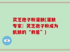 灵芝孢子粉灌肤(灌肤专家：灵芝孢子粉成为肌肤的“救星”)