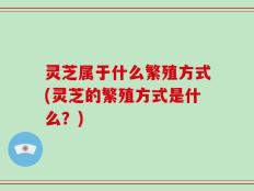 灵芝属于什么繁殖方式(灵芝的繁殖方式是什么？)