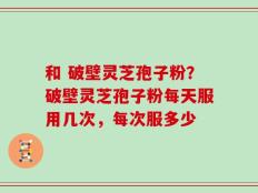 和 破壁灵芝孢子粉？破壁灵芝孢子粉每天服用几次，每次服多少