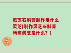 灵芝石斛膏制作用什么灵芝(制作灵芝石斛膏所需灵芝是什么？)