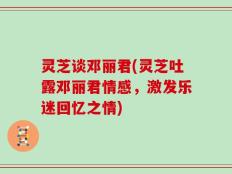 灵芝谈邓丽君(灵芝吐露邓丽君情感，激发乐迷回忆之情)
