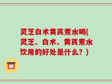 灵芝白术黄芪煮水喝(灵芝、白术、黄芪煮水饮用的好处是什么？)