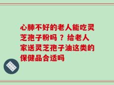 心肺不好的老人能吃灵芝孢子粉吗 ？给老人家送灵芝孢子油这类的保健品合适吗