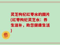 灵芝枸杞红枣水的图片(红枣枸杞灵芝水：养生滋补，助您健康生活)