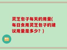 灵芝包子每天的用量(每日食用灵芝包子的建议用量是多少？)