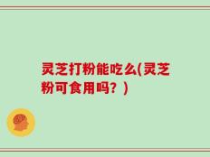 灵芝打粉能吃么(灵芝粉可食用吗？)