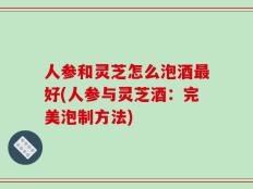 人参和灵芝怎么泡酒最好(人参与灵芝酒：完美泡制方法)