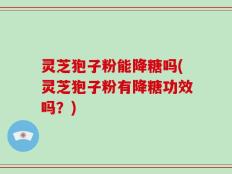 灵芝狍子粉能降糖吗(灵芝狍子粉有降糖功效吗？)