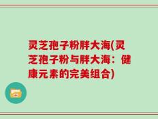 灵芝孢子粉胖大海(灵芝孢子粉与胖大海：健康元素的完美组合)