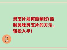 灵芝片如何熬制好(熬制美味灵芝片的方法，轻松入手)