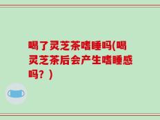 喝了灵芝茶嗜睡吗(喝灵芝茶后会产生嗜睡感吗？)