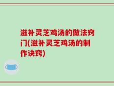滋补灵芝鸡汤的做法窍门(滋补灵芝鸡汤的制作诀窍)