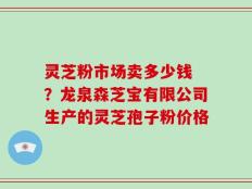 灵芝粉市场卖多少钱 ？龙泉森芝宝有限公司生产的灵芝孢子粉价格
