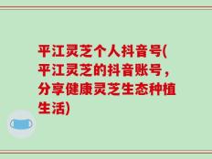 平江灵芝个人抖音号(平江灵芝的抖音账号，分享健康灵芝生态种植生活)