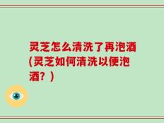 灵芝怎么清洗了再泡酒(灵芝如何清洗以便泡酒？)