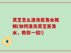 灵芝怎么清洗蒸发水视频(如何清洗灵芝蒸发水，教你一招!)