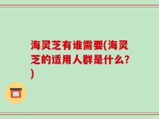 海灵芝有谁需要(海灵芝的适用人群是什么？)