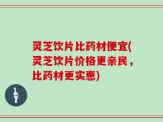 灵芝饮片比药材便宜(灵芝饮片价格更亲民，比药材更实惠)