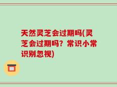天然灵芝会过期吗(灵芝会过期吗？常识小常识别忽视)