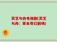 灵芝与肉电视剧(灵芝与肉：草本奇幻剧场)