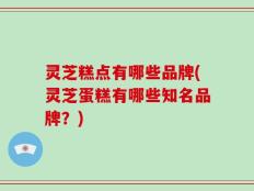 灵芝糕点有哪些品牌(灵芝蛋糕有哪些知名品牌？)