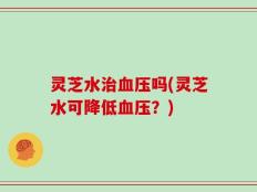 灵芝水治血压吗(灵芝水可降低血压？)