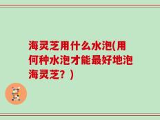 海灵芝用什么水泡(用何种水泡才能最好地泡海灵芝？)