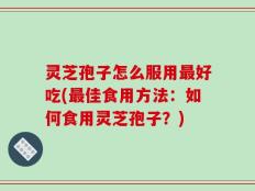 灵芝孢子怎么服用最好吃(最佳食用方法：如何食用灵芝孢子？)