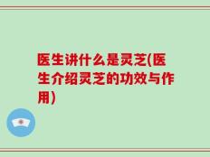 医生讲什么是灵芝(医生介绍灵芝的功效与作用)