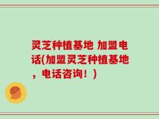 灵芝种植基地 加盟电话(加盟灵芝种植基地，电话咨询！)